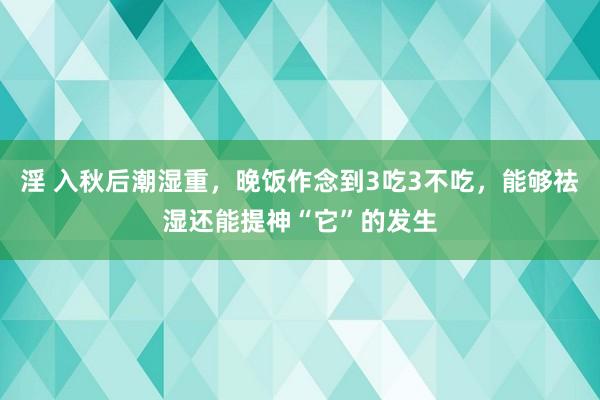 淫 入秋后潮湿重，晚饭作念到3吃3不吃，能够祛湿还能提神“它”的发生