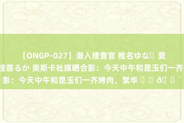 【ONGP-027】潜入捜査官 椎名ゆな・愛須心亜・紺野ひかる・佳苗るか 奥斯卡社媒晒合影：今天中午和昆玉们一齐烤肉，繁华 ⚽️?