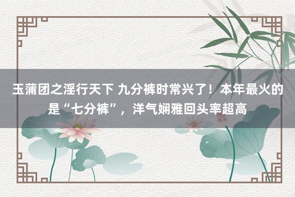 玉蒲团之淫行天下 九分裤时常兴了！本年最火的是“七分裤”，洋气娴雅回头率超高