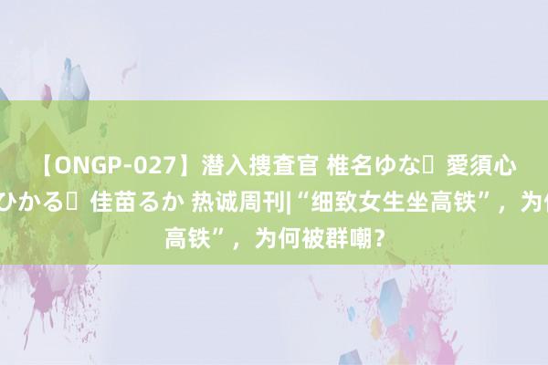 【ONGP-027】潜入捜査官 椎名ゆな・愛須心亜・紺野ひかる・佳苗るか 热诚周刊|“细致女生坐高铁”，为何被群嘲？