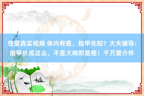 性爱真实视频 体内有癌，指甲先知？大夫辅导：指甲长成这么，不是大病即是癌！千万要介怀