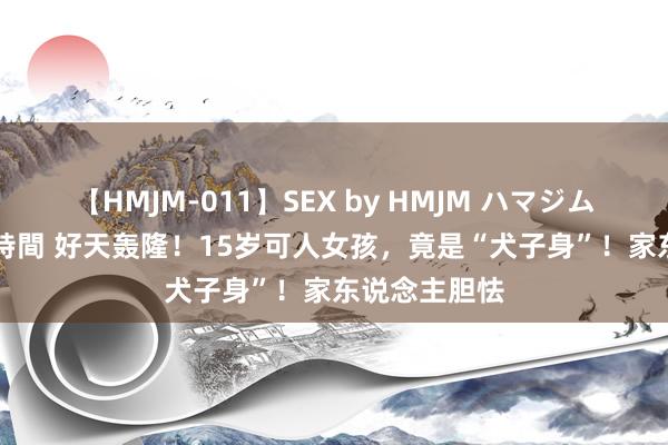 【HMJM-011】SEX by HMJM ハマジムベスト09 6時間 好天轰隆！15岁可人女孩，竟是“犬子身”！家东说念主胆怯