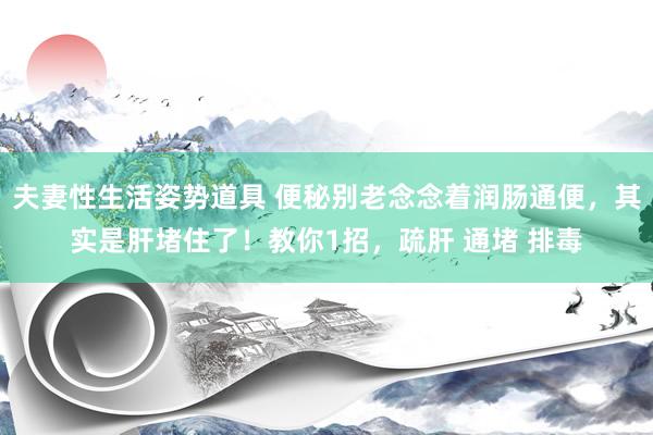 夫妻性生活姿势道具 便秘别老念念着润肠通便，其实是肝堵住了！教你1招，疏肝 通堵 排毒