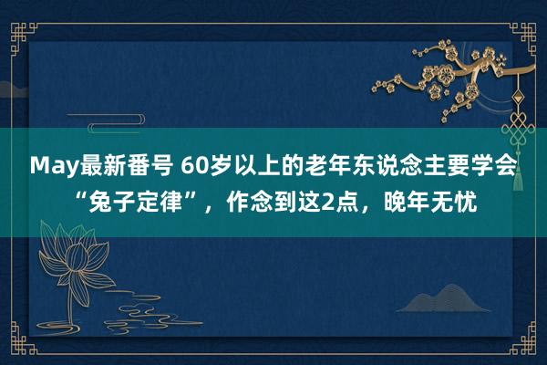 May最新番号 60岁以上的老年东说念主要学会“兔子定律”，作念到这2点，晚年无忧