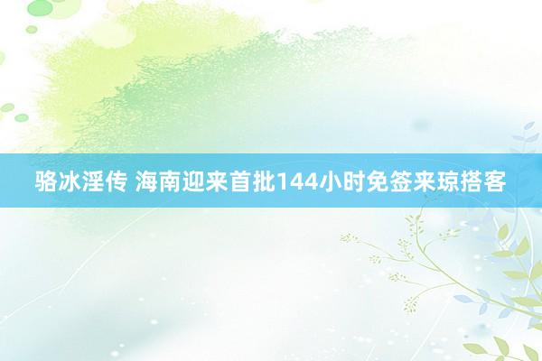 骆冰淫传 海南迎来首批144小时免签来琼搭客