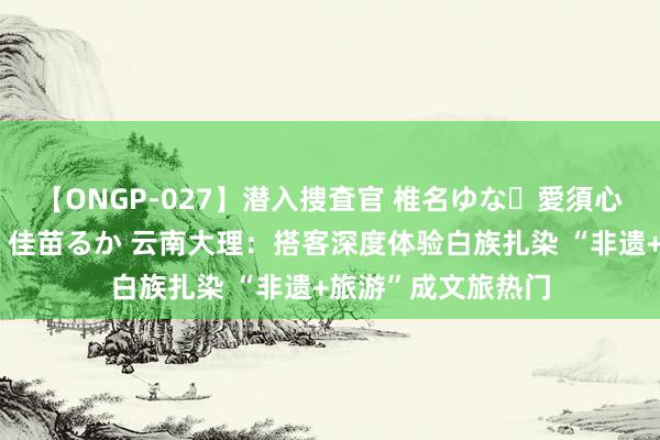 【ONGP-027】潜入捜査官 椎名ゆな・愛須心亜・紺野ひかる・佳苗るか 云南大理：搭客深度体验白族扎染 “非遗+旅游”成文旅热门