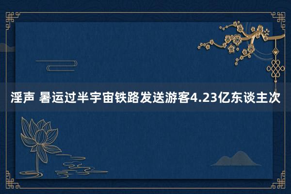 淫声 暑运过半宇宙铁路发送游客4.23亿东谈主次