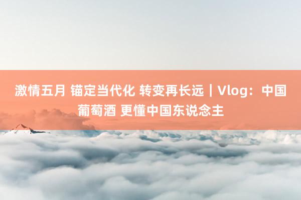 激情五月 锚定当代化 转变再长远｜Vlog：中国葡萄酒 更懂中国东说念主