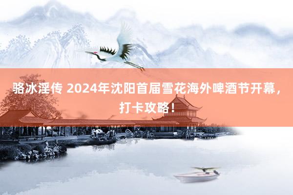 骆冰淫传 2024年沈阳首届雪花海外啤酒节开幕，打卡攻略！