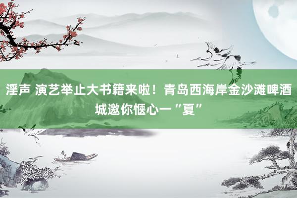 淫声 演艺举止大书籍来啦！青岛西海岸金沙滩啤酒城邀你惬心一“夏”