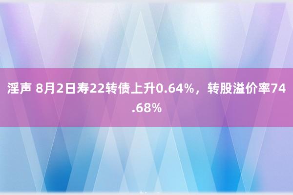 淫声 8月2日寿22转债上升0.64%，转股溢价率74.68%