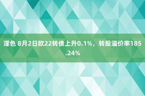 淫色 8月2日欧22转债上升0.1%，转股溢价率185.24%