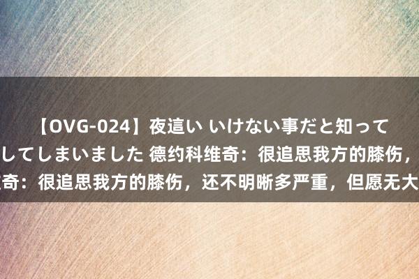 【OVG-024】夜這い いけない事だと知っていたけど生中出しまで許してしまいました 德约科维奇：很追思我方的膝伤，还不明晰多严重，但愿无大碍