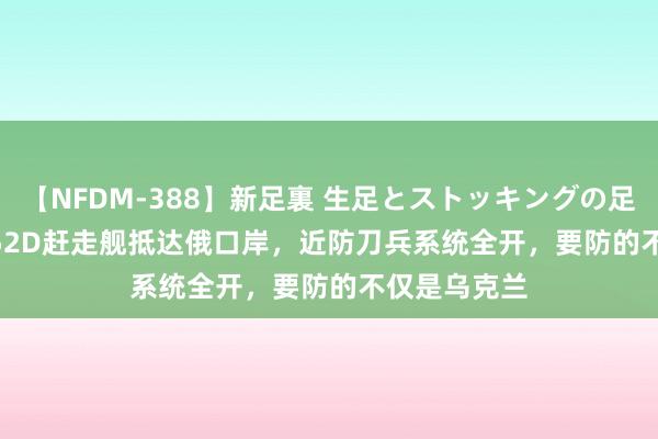 【NFDM-388】新足裏 生足とストッキングの足裏 Vol.3 052D赶走舰抵达俄口岸，近防刀兵系统全开，要防的不仅是乌克兰