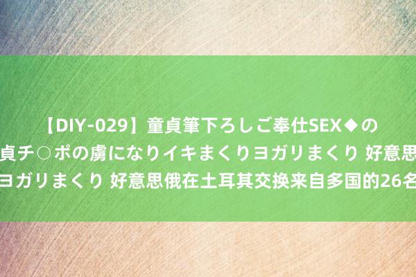 【DIY-029】童貞筆下ろしご奉仕SEX◆のはずが媚薬で一転！！童貞チ○ポの虜になりイキまくりヨガリまくり 好意思俄在土耳其交换来自多国的26名囚犯