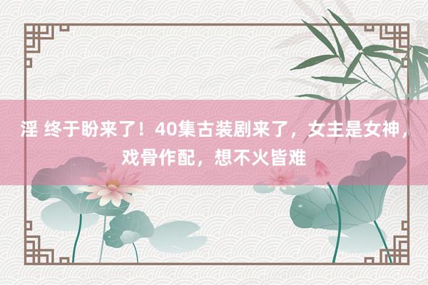 淫 终于盼来了！40集古装剧来了，女主是女神，戏骨作配，想不火皆难