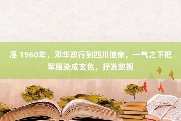 淫 1960年，邓华改行到四川使命，一气之下把军服染成玄色，抒发敌视