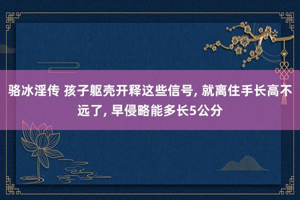 骆冰淫传 孩子躯壳开释这些信号, 就离住手长高不远了, 早侵略能多长5公分