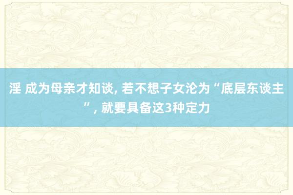 淫 成为母亲才知谈， 若不想子女沦为“底层东谈主”， 就要具备这3种定力