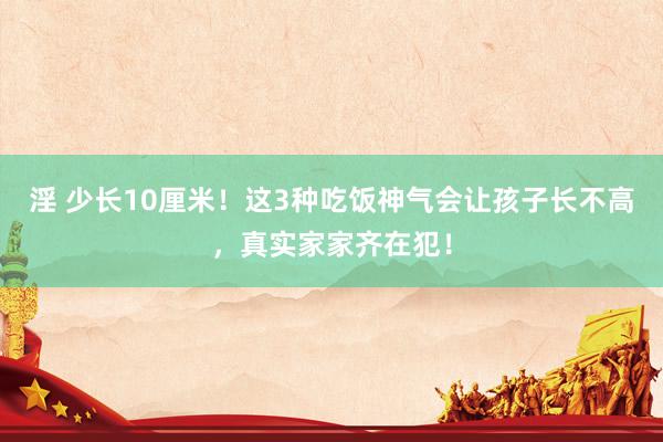 淫 少长10厘米！这3种吃饭神气会让孩子长不高，真实家家齐在犯！