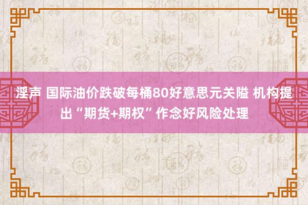 淫声 国际油价跌破每桶80好意思元关隘 机构提出“期货+期权”作念好风险处理