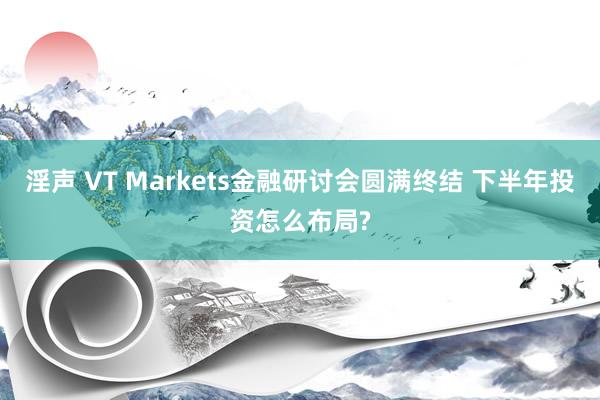 淫声 VT Markets金融研讨会圆满终结 下半年投资怎么布局?