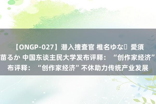 【ONGP-027】潜入捜査官 椎名ゆな・愛須心亜・紺野ひかる・佳苗るか 中国东谈主民大学发布评释： “创作家经济”不休助力传统产业发展