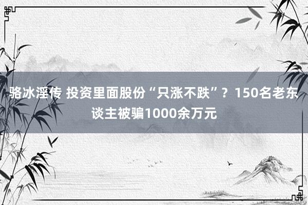 骆冰淫传 投资里面股份“只涨不跌”？150名老东谈主被骗1000余万元