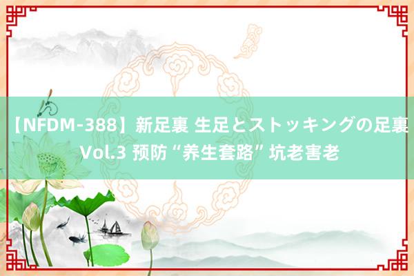 【NFDM-388】新足裏 生足とストッキングの足裏 Vol.3 预防“养生套路”坑老害老