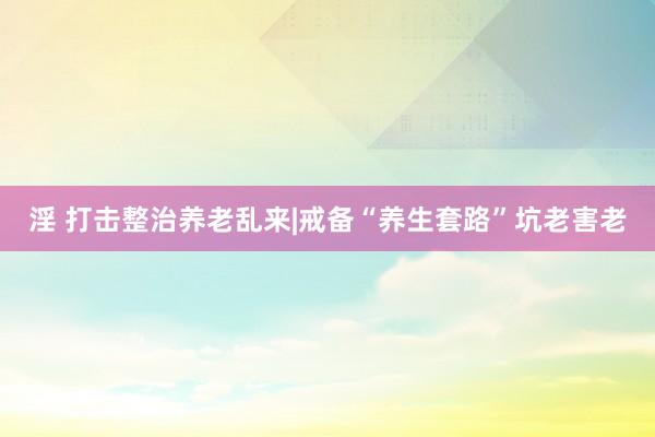 淫 打击整治养老乱来|戒备“养生套路”坑老害老