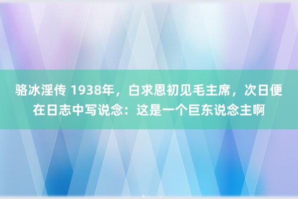 骆冰淫传 1938年，白求恩初见毛主席，次日便在日志中写说念：这是一个巨东说念主啊