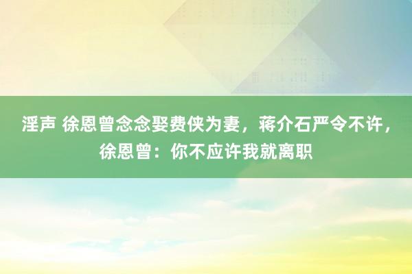 淫声 徐恩曾念念娶费侠为妻，蒋介石严令不许，徐恩曾：你不应许我就离职