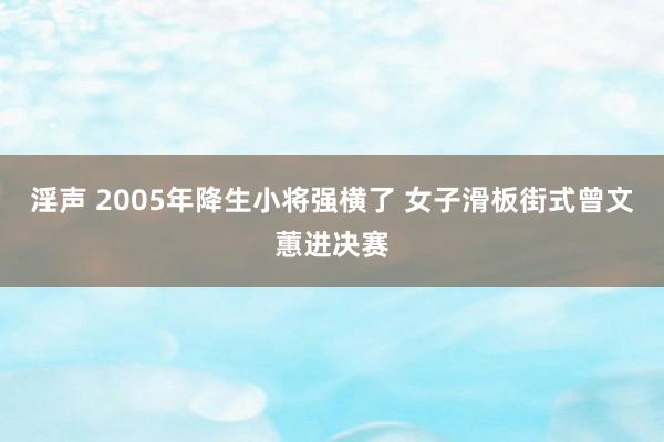 淫声 2005年降生小将强横了 女子滑板街式曾文蕙进决赛