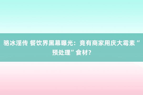 骆冰淫传 餐饮界黑幕曝光：竟有商家用庆大霉素“预处理”食材？