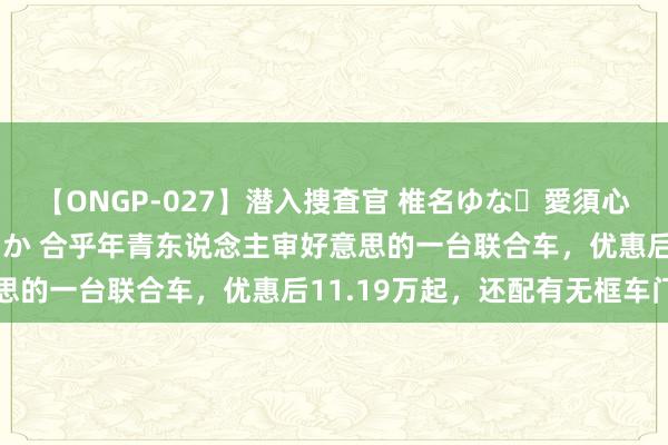 【ONGP-027】潜入捜査官 椎名ゆな・愛須心亜・紺野ひかる・佳苗るか 合乎年青东说念主审好意思的一台联合车，优惠后11.19万起，还配有无框车门