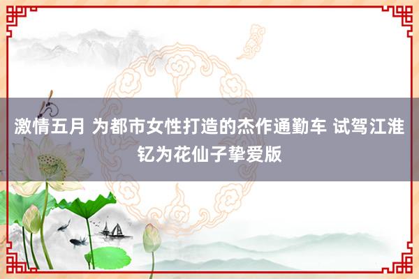 激情五月 为都市女性打造的杰作通勤车 试驾江淮钇为花仙子挚爱版