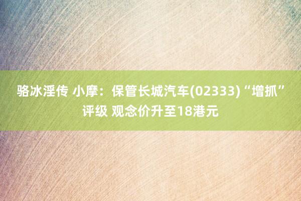 骆冰淫传 小摩：保管长城汽车(02333)“增抓”评级 观念价升至18港元