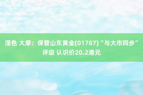 淫色 大摩：保管山东黄金(01787)“与大市同步”评级 认识价20.2港元