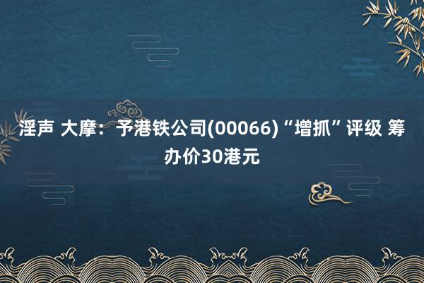 淫声 大摩：予港铁公司(00066)“增抓”评级 筹办价30港元