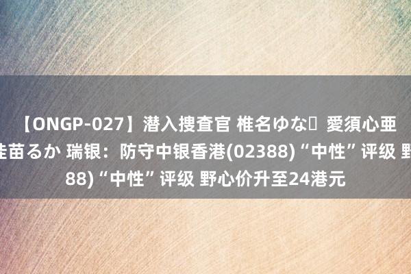 【ONGP-027】潜入捜査官 椎名ゆな・愛須心亜・紺野ひかる・佳苗るか 瑞银：防守中银香港(02388)“中性”评级 野心价升至24港元