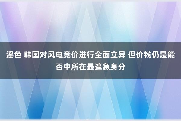 淫色 韩国对风电竞价进行全面立异 但价钱仍是能否中所在最遑急身分