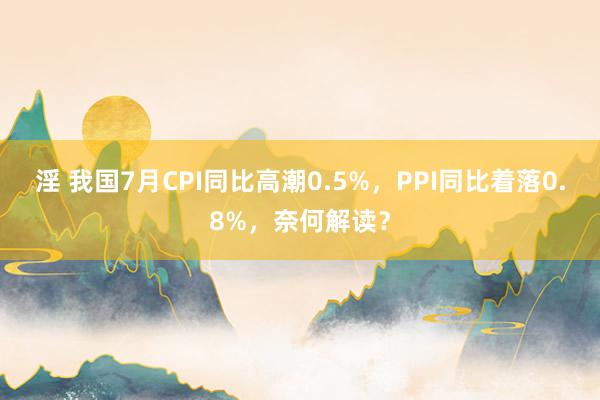 淫 我国7月CPI同比高潮0.5%，PPI同比着落0.8%，奈何解读？