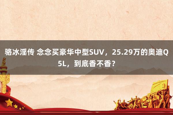 骆冰淫传 念念买豪华中型SUV，25.29万的奥迪Q5L，到底香不香？