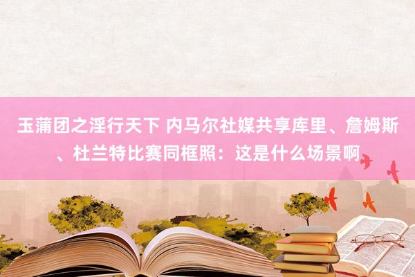 玉蒲团之淫行天下 内马尔社媒共享库里、詹姆斯、杜兰特比赛同框照：这是什么场景啊