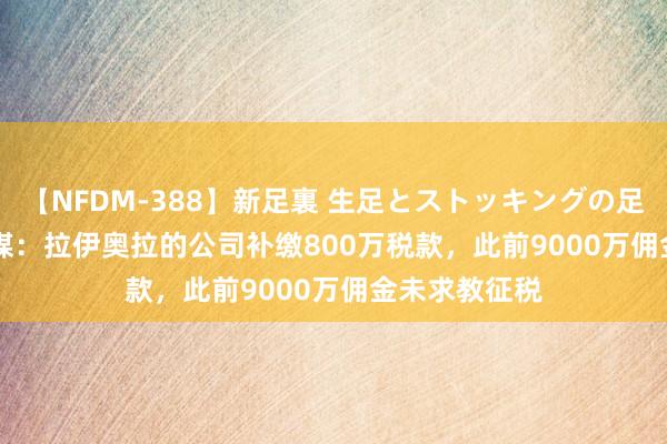 【NFDM-388】新足裏 生足とストッキングの足裏 Vol.3 意媒：拉伊奥拉的公司补缴800万税款，此前9000万佣金未求教征税