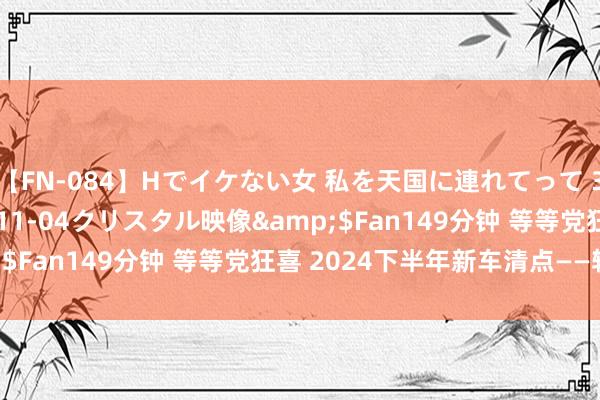 【FN-084】Hでイケない女 私を天国に連れてって 3</a>2007-11-04クリスタル映像&$Fan149分钟 等等党狂喜 2024下半年新车清点——轿车篇