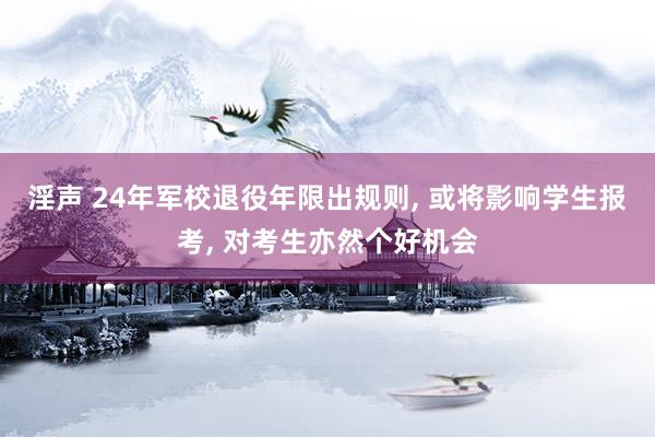 淫声 24年军校退役年限出规则， 或将影响学生报考， 对考生亦然个好机会