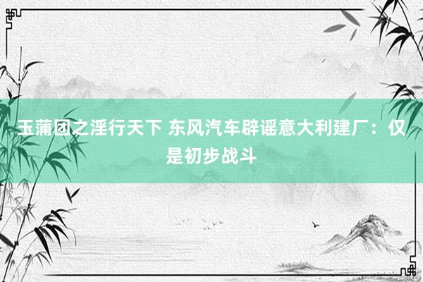 玉蒲团之淫行天下 东风汽车辟谣意大利建厂：仅是初步战斗