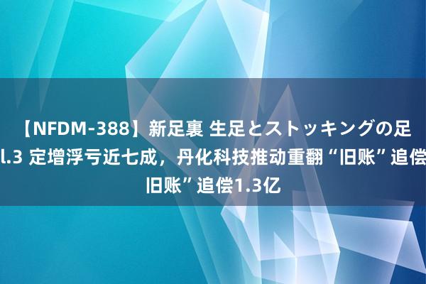 【NFDM-388】新足裏 生足とストッキングの足裏 Vol.3 定增浮亏近七成，丹化科技推动重翻“旧账”追偿1.3亿