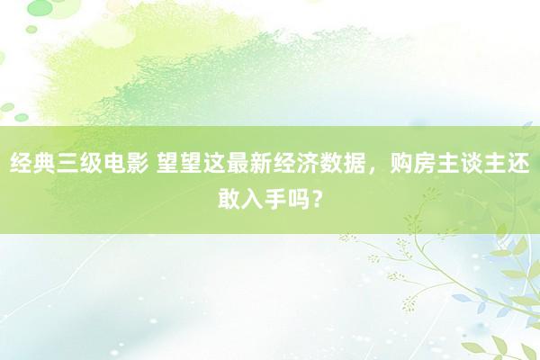 经典三级电影 望望这最新经济数据，购房主谈主还敢入手吗？